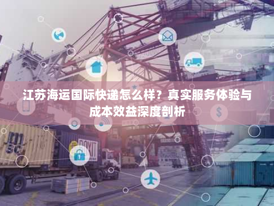 江苏海运国际快递怎么样？真实服务体验与成本效益深度剖析