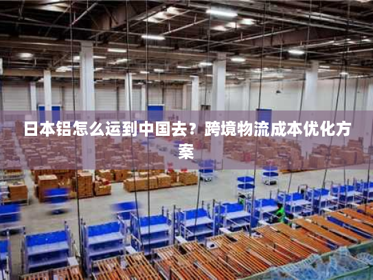 日本铝怎么运到中国去?跨境物流成本优化方案 日本铝怎么运到中国去?跨境物流成本优化方案