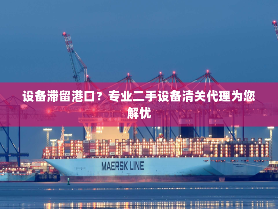 设备滞留港口？专业二手设备清关代理为您解忧