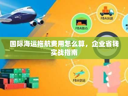 国际海运拖航费用怎么算,企业省钱实战指南 国际海运拖航费用怎么算,企业省钱实战指南