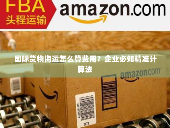 国际货物海运怎么算费用?企业必知精准计算法 国际货物海运怎么算费用?企业必知精准计算法