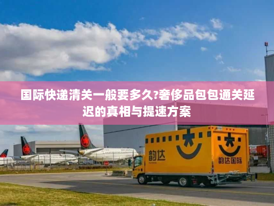 国际快递清关一般要多久?奢侈品包包通关延迟的真相与提速方案 国际快递清关一般要多久?奢侈品包包通关延迟的真相与提速方案