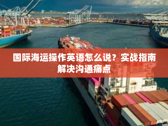 国际海运操作英语怎么说？实战指南解决沟通痛点
