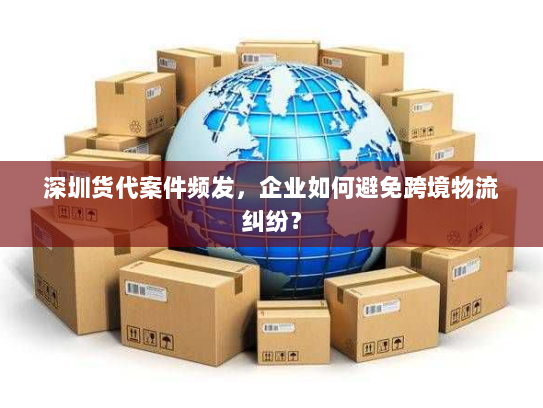 深圳货代案件频发,企业如何避免跨境物流纠纷? 深圳货代案件频发,企业如何避免跨境物流纠纷?