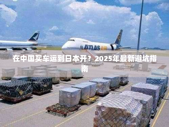 在中国买车运到日本开?2025年最新避坑指南 在中国买车运到日本开?2025年最新避坑指南