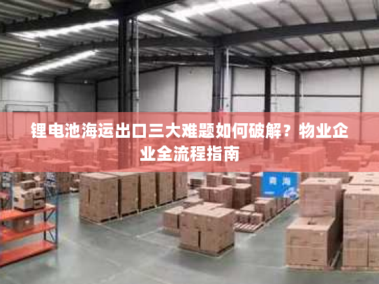 锂电池海运出口三大难题如何破解?物业企业全流程指南 锂电池海运出口三大难题如何破解?物业企业全流程指南