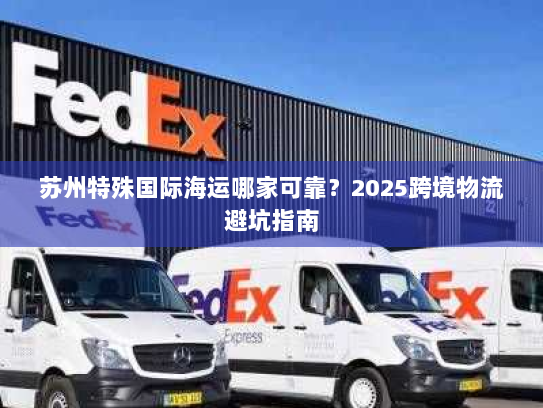 苏州特殊国际海运哪家可靠?2025跨境物流避坑指南 苏州特殊国际海运哪家可靠?2025跨境物流避坑指南