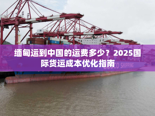 缅甸运到中国的运费多少?2025国际货运成本优化指南 缅甸运到中国的运费多少?2025国际货运成本优化指南