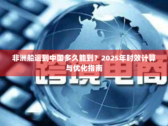 非洲船运到中国多久能到？2025年时效计算与优化指南