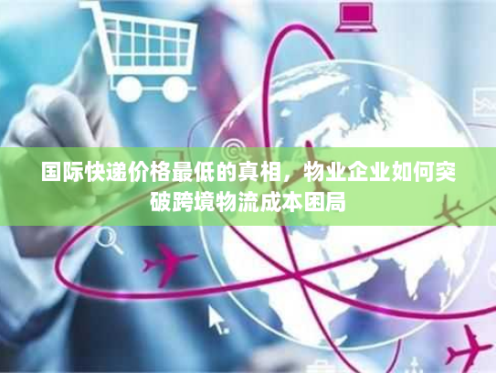 国际快递价格最低的真相,物业企业如何突破跨境物流成本困局 国际快递价格最低的真相,物业企业如何突破跨境物流成本困局