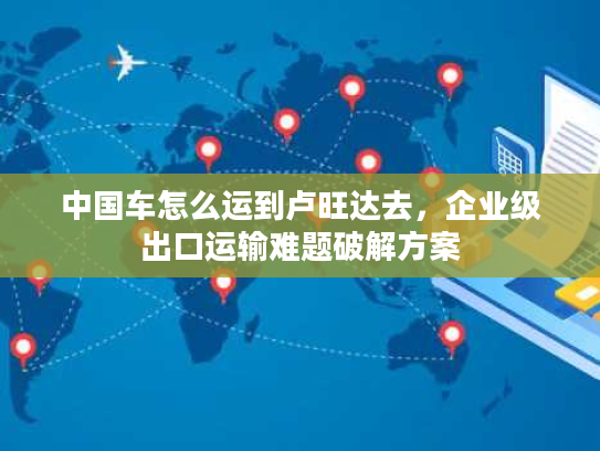 中国车怎么运到卢旺达去,企业级出口运输难题破解方案 中国车怎么运到卢旺达去,企业级出口运输难题破解方案