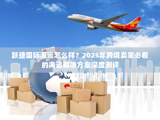 跃捷国际海运怎么样?2025年跨境卖家必看的海运解决方案深度测评 跃捷国际海运怎么样?2025年跨境卖家必看的海运解决方案深度测评
