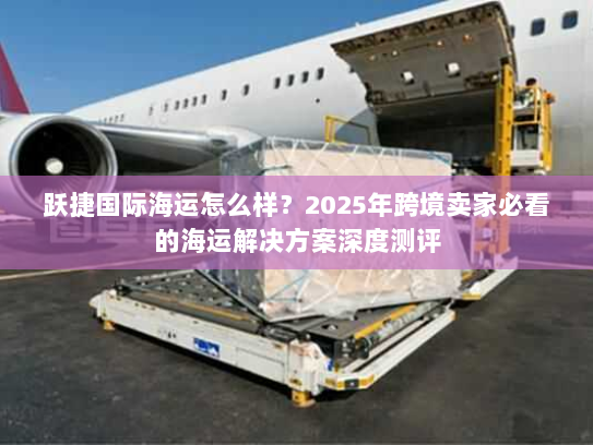 跃捷国际海运怎么样?2025年跨境卖家必看的海运解决方案深度测评 跃捷国际海运怎么样?2025年跨境卖家必看的海运解决方案深度测评