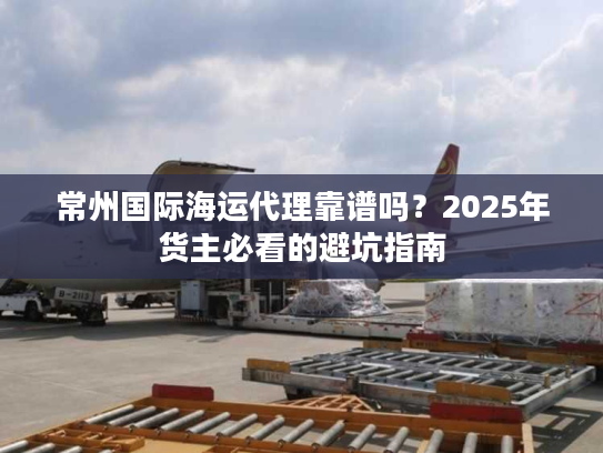 常州国际海运代理靠谱吗？2025年货主必看的避坑指南