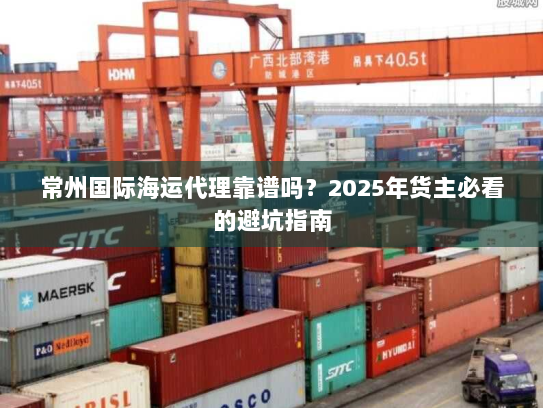 常州国际海运代理靠谱吗?2025年货主必看的避坑指南 常州国际海运代理靠谱吗?2025年货主必看的避坑指南