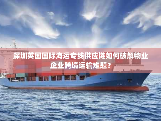 深圳英国国际海运专线供应链如何破解物业企业跨境运输难题？