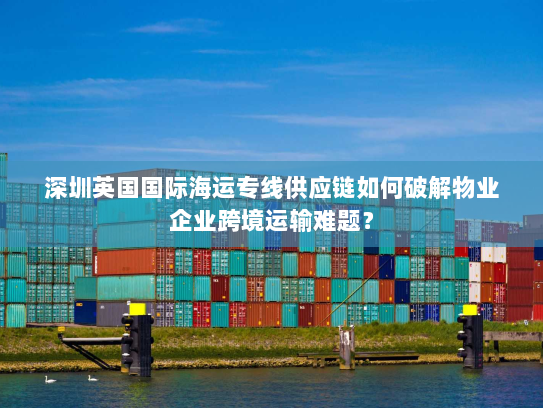 深圳英国国际海运专线供应链如何破解物业企业跨境运输难题? 深圳英国国际海运专线供应链如何破解物业企业跨境运输难题?