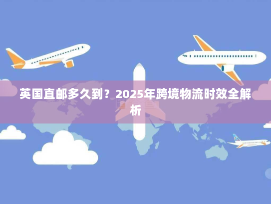 英国直邮多久到?2025年跨境物流时效全解析 英国直邮多久到?2025年跨境物流时效全解析
