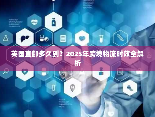 英国直邮多久到?2025年跨境物流时效全解析 英国直邮多久到?2025年跨境物流时效全解析