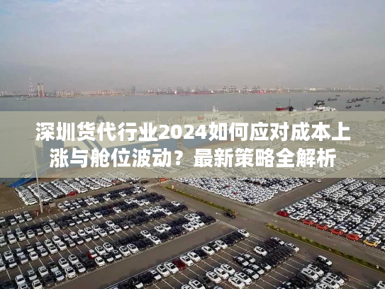 深圳货代行业2024如何应对成本上涨与舱位波动？最新策略全解析