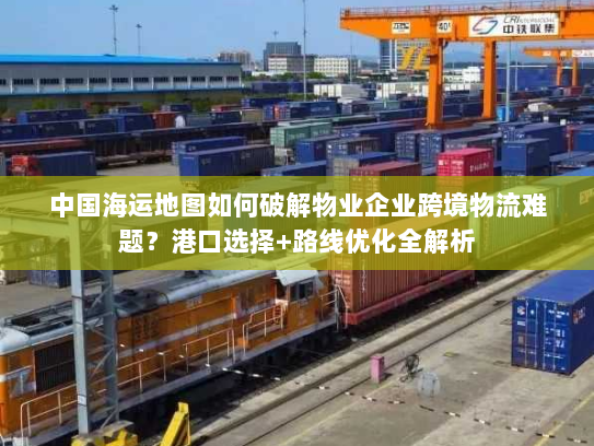 中国海运地图如何破解物业企业跨境物流难题？港口选择+路线优化全解析