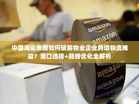 中国海运地图如何破解物业企业跨境物流难题?港口选择+路线优化全解析 中国海运地图如何破解物业企业跨境物流难题?港口选择+路线优化全解析
