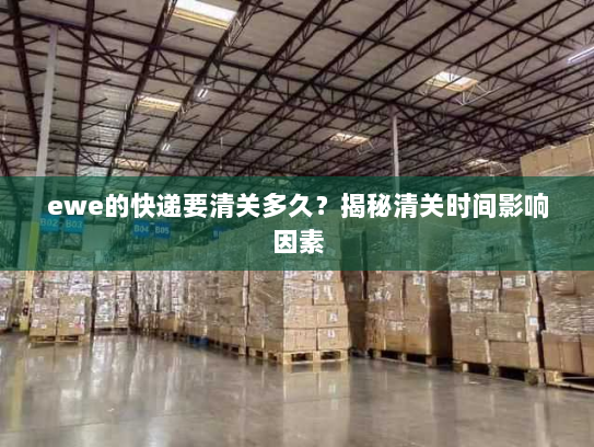 ewe的快递要清关多久?揭秘清关时间影响因素 ewe的快递要清关多久?揭秘清关时间影响因素