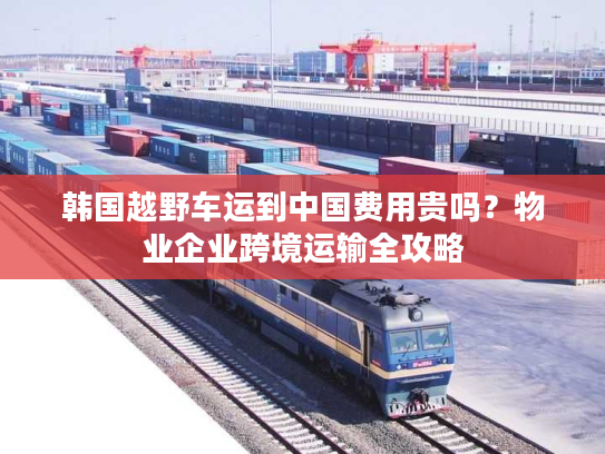 韩国越野车运到中国费用贵吗？物业企业跨境运输全攻略