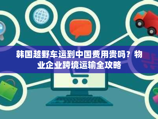 韩国越野车运到中国费用贵吗？物业企业跨境运输全攻略