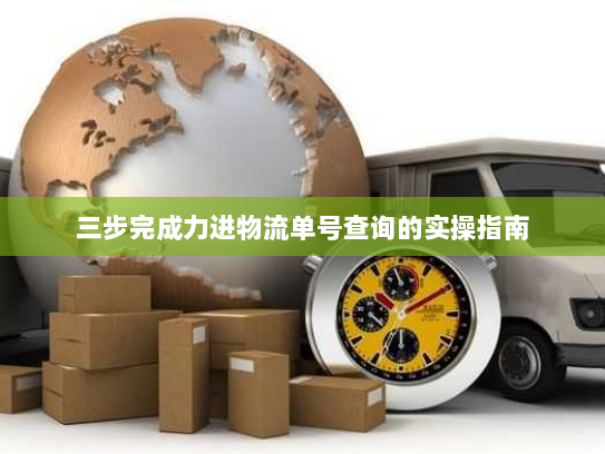 三步完成力进物流单号查询的实操指南 三步完成力进物流单号查询的实操指南