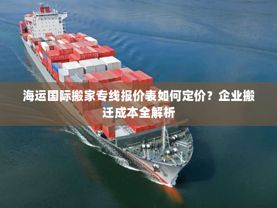 海运国际搬家专线报价表如何定价？企业搬迁成本全解析