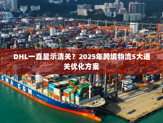 DHL一直显示清关？2025年跨境物流5大通关优化方案