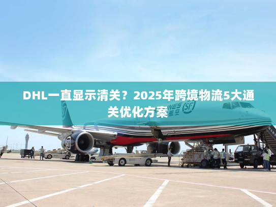 DHL一直显示清关？2025年跨境物流5大通关优化方案