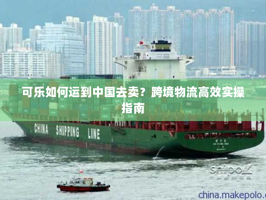 可乐如何运到中国去卖?跨境物流高效实操指南 可乐如何运到中国去卖?跨境物流高效实操指南
