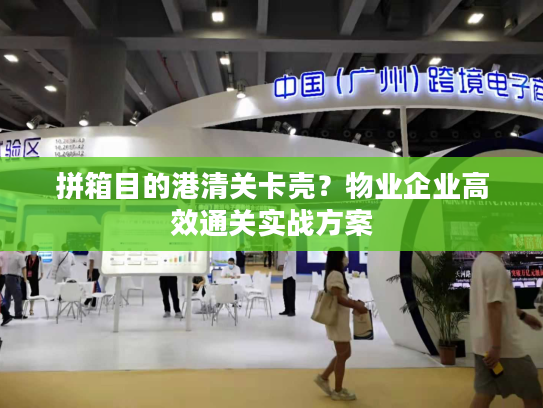 拼箱目的港清关卡壳？物业企业高效通关实战方案