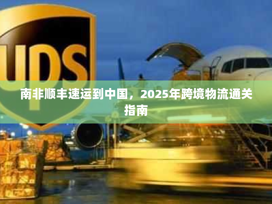 南非顺丰速运到中国,2025年跨境物流通关指南 南非顺丰速运到中国,2025年跨境物流通关指南