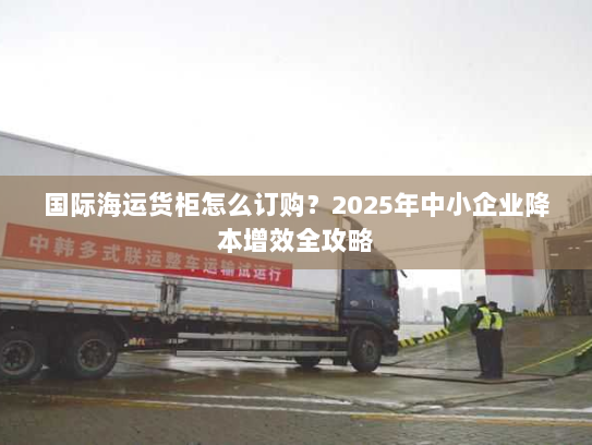 国际海运货柜怎么订购？2025年中小企业降本增效全攻略