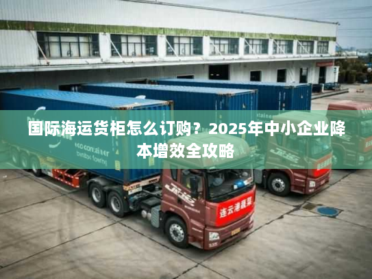 国际海运货柜怎么订购?2025年中小企业降本增效全攻略 国际海运货柜怎么订购?2025年中小企业降本增效全攻略