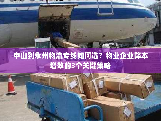 中山到永州物流专线如何选?物业企业降本增效的3个关键策略 中山到永州物流专线如何选?物业企业降本增效的3个关键策略