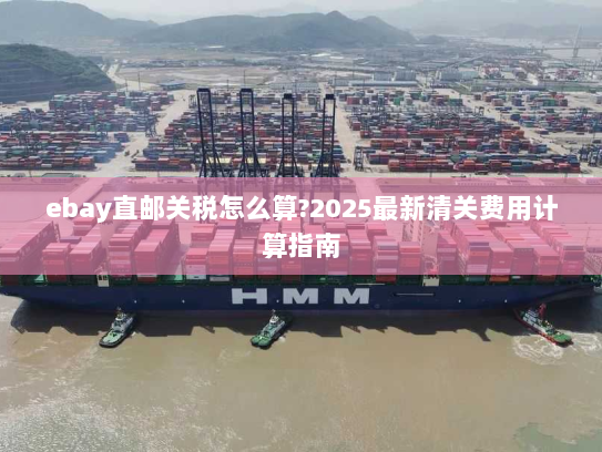 ebay直邮关税怎么算?2025最新清关费用计算指南 ebay直邮关税怎么算?2025最新清关费用计算指南