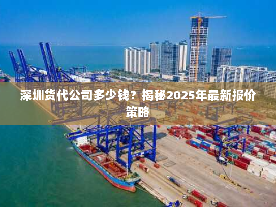 深圳货代公司多少钱?揭秘2025年最新报价策略 深圳货代公司多少钱?揭秘2025年最新报价策略