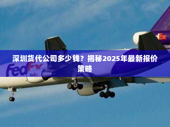 深圳货代公司多少钱?揭秘2025年最新报价策略 深圳货代公司多少钱?揭秘2025年最新报价策略