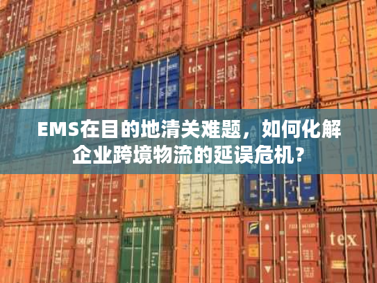 EMS在目的地清关难题，如何化解企业跨境物流的延误危机？