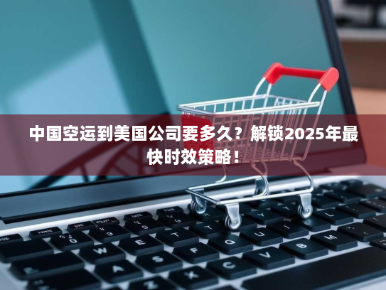 中国空运到美国公司要多久？解锁2025年最快时效策略！