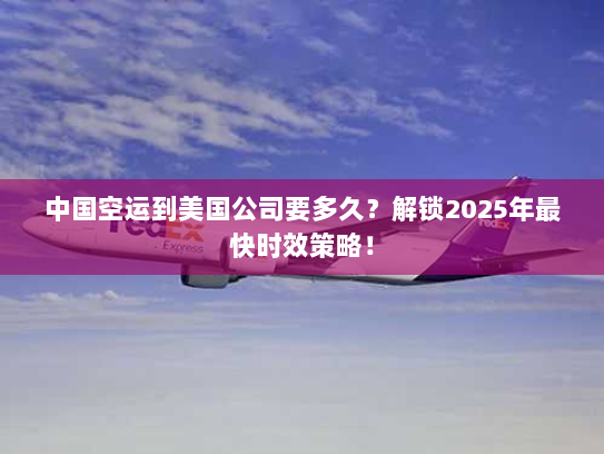 中国空运到美国公司要多久？解锁2025年最快时效策略！