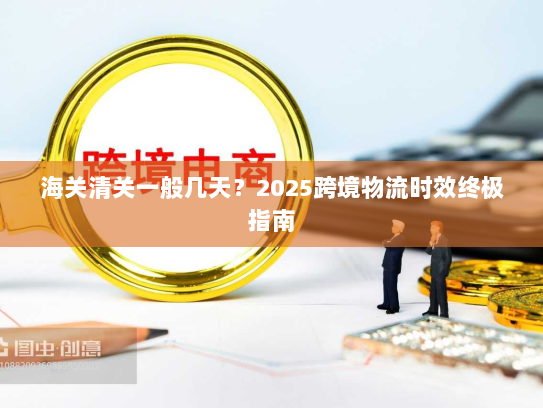 海关清关一般几天?2025跨境物流时效终极指南 海关清关一般几天?2025跨境物流时效终极指南