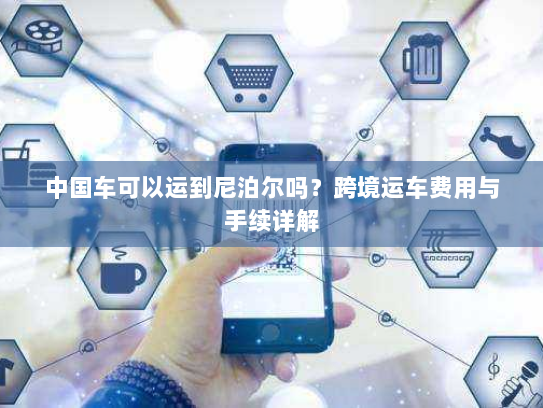 中国车可以运到尼泊尔吗?跨境运车费用与手续详解 中国车可以运到尼泊尔吗?跨境运车费用与手续详解