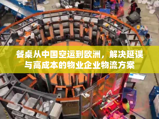 餐桌从中国空运到欧洲，解决延误与高成本的物业企业物流方案
