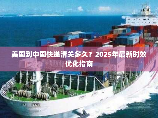 美国到中国快递清关多久？2025年最新时效优化指南