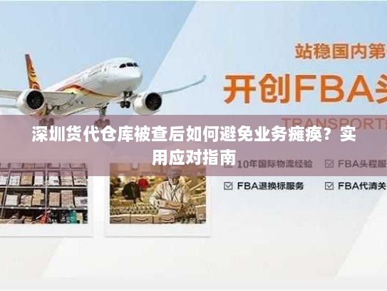深圳货代仓库被查后如何避免业务瘫痪？实用应对指南
